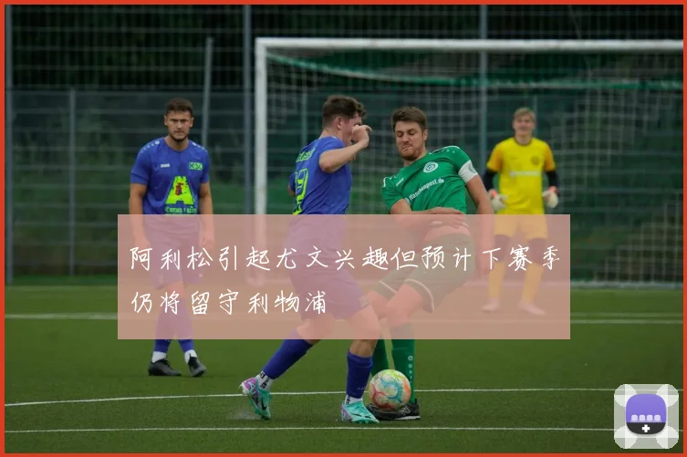 阿利松引起尤文兴趣但预计下赛季仍将留守利物浦