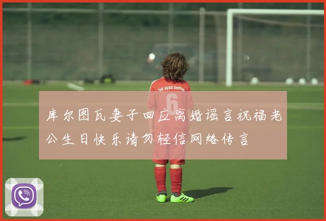 库尔图瓦妻子回应离婚谣言祝福老公生日快乐请勿轻信网络传言