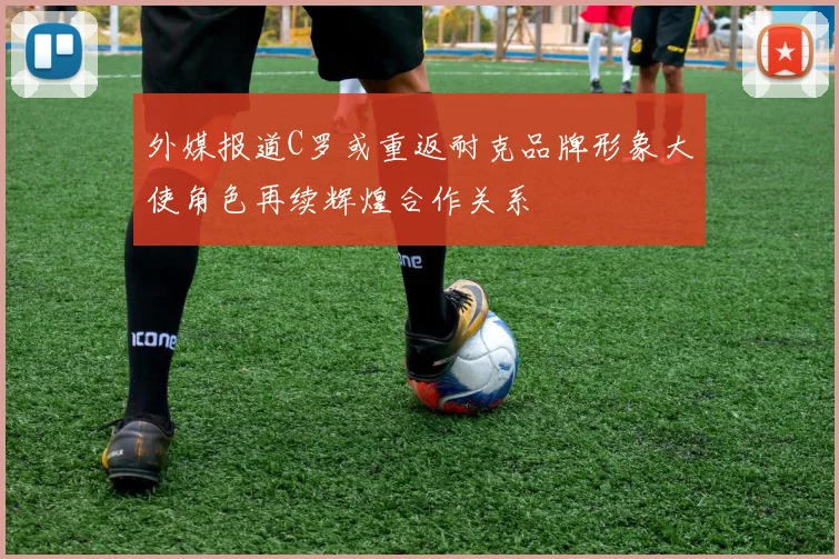 外媒报道C罗或重返耐克品牌形象大使角色再续辉煌合作关系