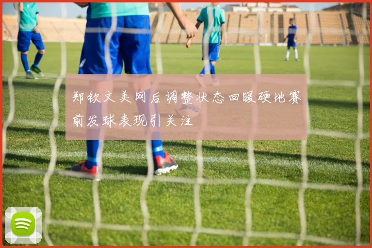 郑钦文美网后调整状态回暖硬地赛前发球表现引关注
