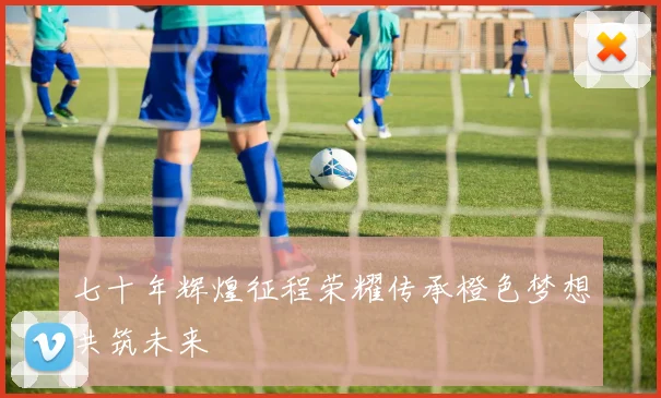 七十年辉煌征程荣耀传承橙色梦想共筑未来