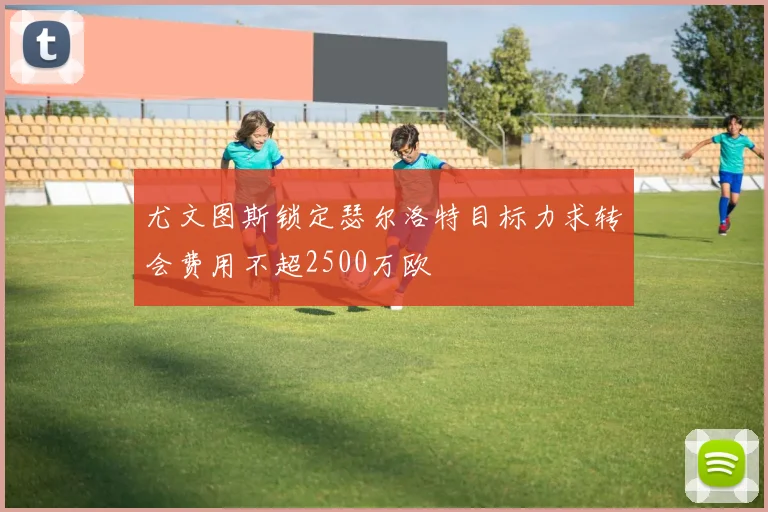 尤文图斯锁定瑟尔洛特目标力求转会费用不超2500万欧