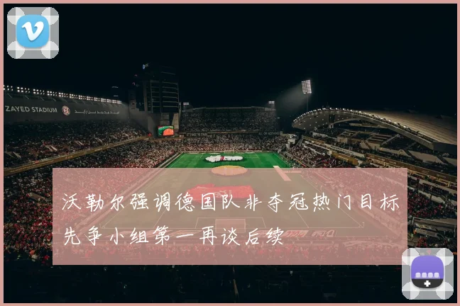 沃勒尔强调德国队非夺冠热门目标先争小组第一再谈后续