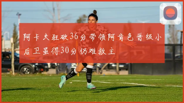 阿卡夫狂砍36分带领阿肯色晋级小后卫虽得30分仍难救主