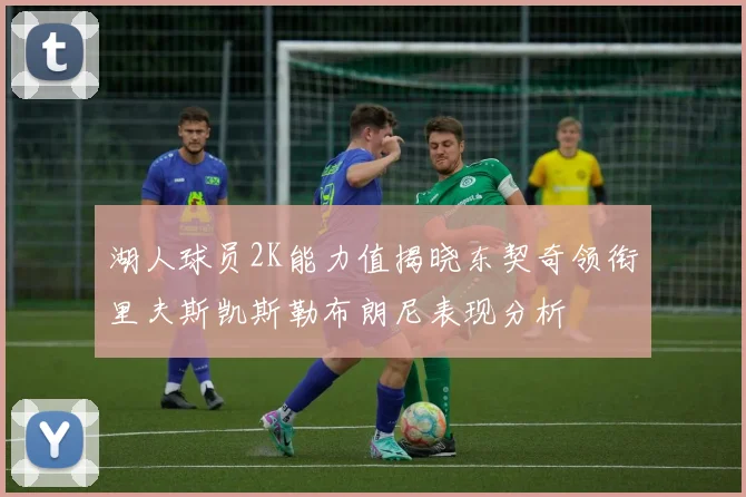湖人球员2K能力值揭晓东契奇领衔里夫斯凯斯勒布朗尼表现分析