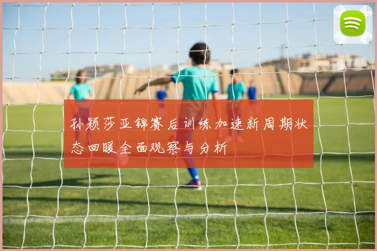 孙颖莎亚锦赛后训练加速新周期状态回暖全面观察与分析