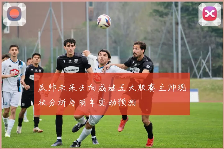 瓜帅未来去向成谜五大联赛主帅现状分析与明年变动预测