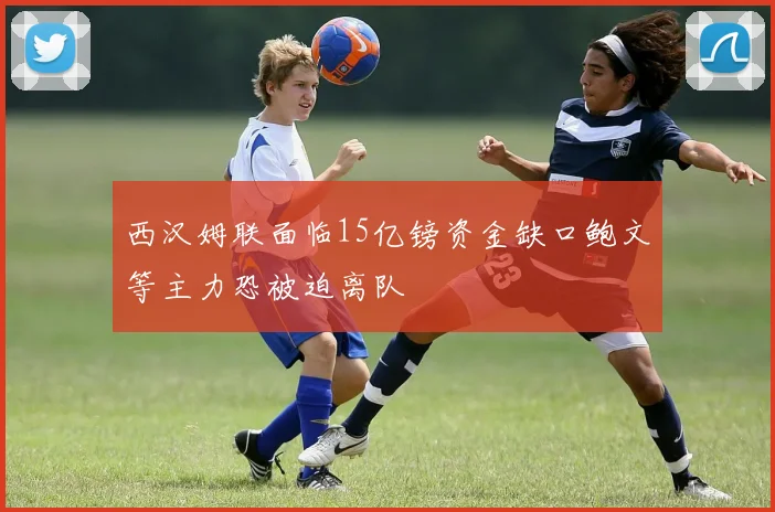 西汉姆联面临15亿镑资金缺口鲍文等主力恐被迫离队