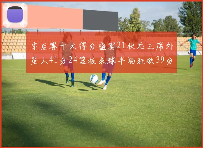 季后赛十大得分盛宴21状元三席外星人41分24篮板米球半场狂砍39分