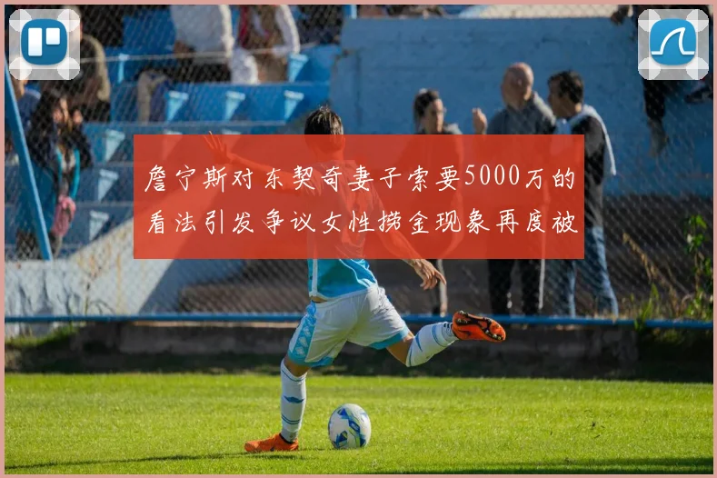 詹宁斯对东契奇妻子索要5000万的看法引发争议女性捞金现象再度被热议