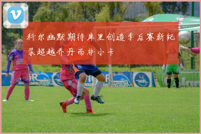 科尔幽默期待库里创造季后赛新纪录超越乔丹而非小卡