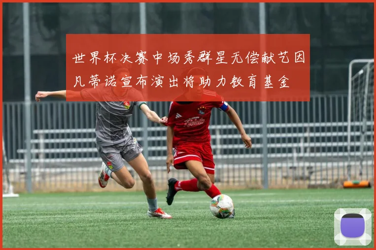 世界杯决赛中场秀群星无偿献艺因凡蒂诺宣布演出将助力教育基金