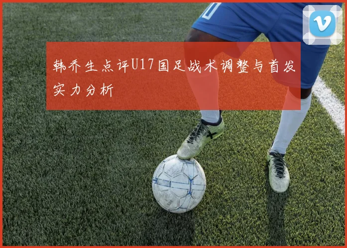 韩乔生点评U17国足战术调整与首发实力分析