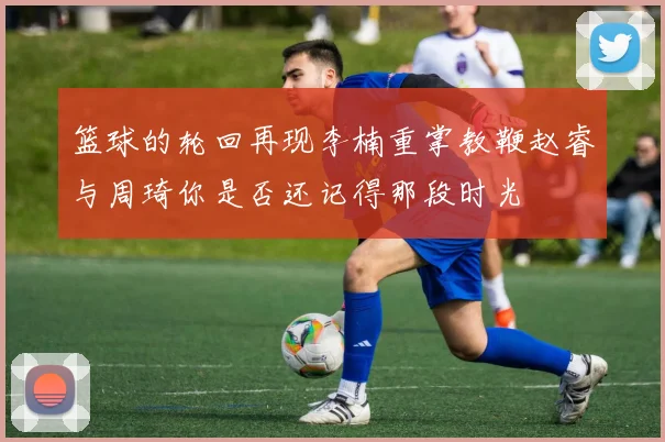 篮球的轮回再现李楠重掌教鞭赵睿与周琦你是否还记得那段时光