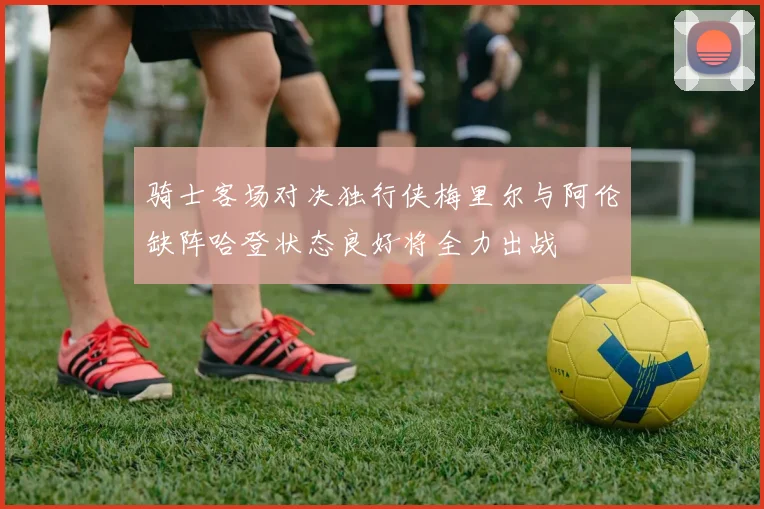 骑士客场对决独行侠梅里尔与阿伦缺阵哈登状态良好将全力出战