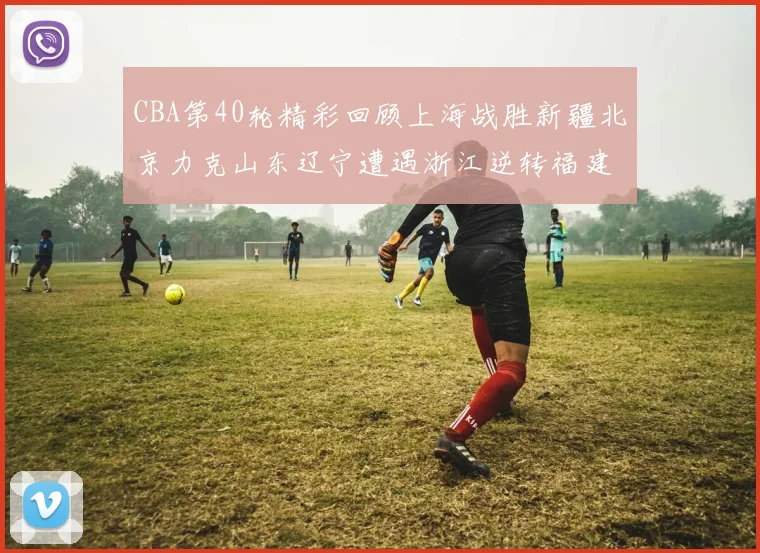 CBA第40轮精彩回顾上海战胜新疆北京力克山东辽宁遭遇浙江逆转福建逆袭广东
