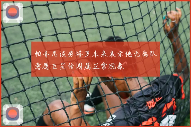 帕齐尼谈劳塔罗未来表示他无离队意愿巨星传闻属正常现象